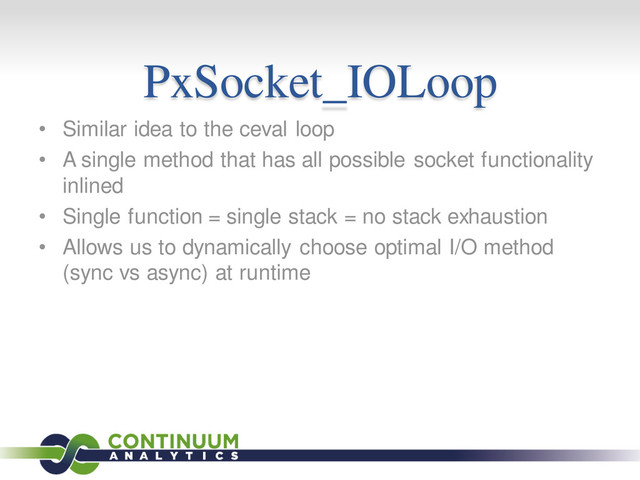 PxSocket_IOLoop
• Similar idea to the ceval loop
• A single method that has all possible socket functionality
inlined
• Single function = single stack = no stack exhaustion
• Allows us to dynamically choose optimal I/O method
(sync vs async) at runtime
