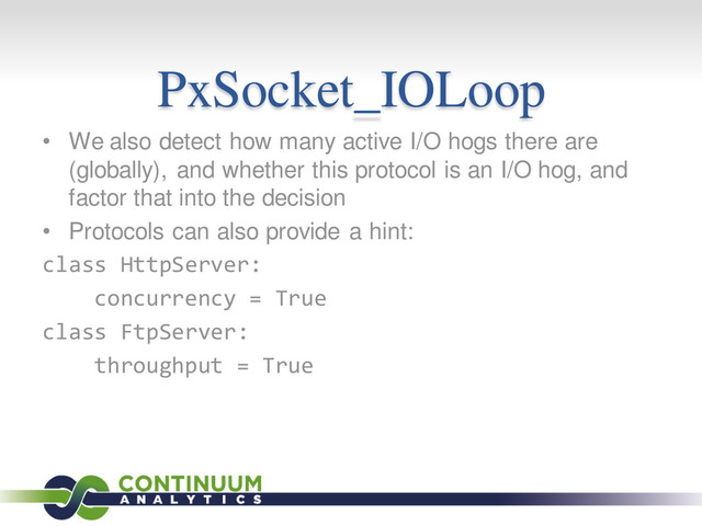 PxSocket_IOLoop
• We also detect how many active I/O hogs there are
(globally), and whether this protocol is an I/O hog, and
factor that into the decision
• Protocols can also provide a hint:
class HttpServer:
concurrency = True
class FtpServer:
throughput = True

