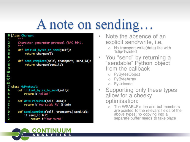A note on sending…
• Note the absence of an
explicit send/write, i.e.
o No transport.write(data) like with
Tulip/Twisted
• You “send” by returning a
“sendable” Python object
from the callback
o PyBytesObject
o PyByteArray
o PyUnicode
• Supporting only these types
allow for a cheeky
optimisation:
o The WSABUF’s len and buf members
are pointed to the relevant fields of the
above types; no copying into a
separate buffer needs to take place
