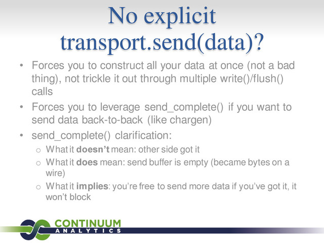No explicit
transport.send(data)?
• Forces you to construct all your data at once (not a bad
thing), not trickle it out through multiple write()/flush()
calls
• Forces you to leverage send_complete() if you want to
send data back-to-back (like chargen)
• send_complete() clarification:
o What it doesn’t mean: other side got it
o What it does mean: send buffer is empty (became bytes on a
wire)
o What it implies: you’re free to send more data if you’ve got it, it
won’t block
