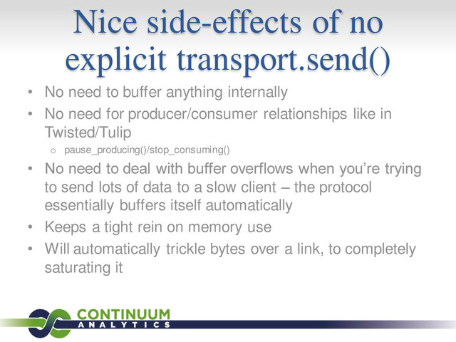 Nice side-effects of no
explicit transport.send()
• No need to buffer anything internally
• No need for producer/consumer relationships like in
Twisted/Tulip
o pause_producing()/stop_consuming()
• No need to deal with buffer overflows when you’re trying
to send lots of data to a slow client – the protocol
essentially buffers itself automatically
• Keeps a tight rein on memory use
• Will automatically trickle bytes over a link, to completely
saturating it
