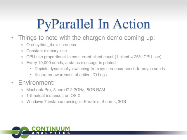 PyParallel In Action
• Things to note with the chargen demo coming up:
o One python_d.exe process
o Constant memory use
o CPU use proportional to concurrent client count (1 client = 25% CPU use)
o Every 10,000 sends, a status message is printed
• Depicts dynamically switching from synchronous sends to async sends
• Illustrates awareness of active I/O hogs
• Environment:
o Macbook Pro, 8 core i7 2.2GHz, 8GB RAM
o 1-5 netcat instances on OS X
o Windows 7 instance running in Parallels, 4 cores, 3GB
