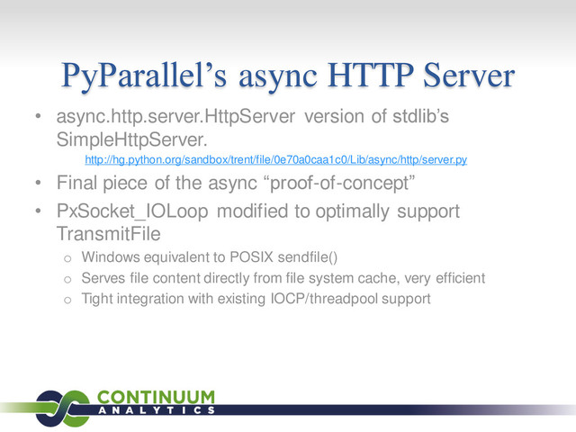 PyParallel’s async HTTP Server
• async.http.server.HttpServer version of stdlib’s
SimpleHttpServer.
http://hg.python.org/sandbox/trent/file/0e70a0caa1c0/Lib/async/http/server.py
• Final piece of the async “proof-of-concept”
• PxSocket_IOLoop modified to optimally support
TransmitFile
o Windows equivalent to POSIX sendfile()
o Serves file content directly from file system cache, very efficient
o Tight integration with existing IOCP/threadpool support
