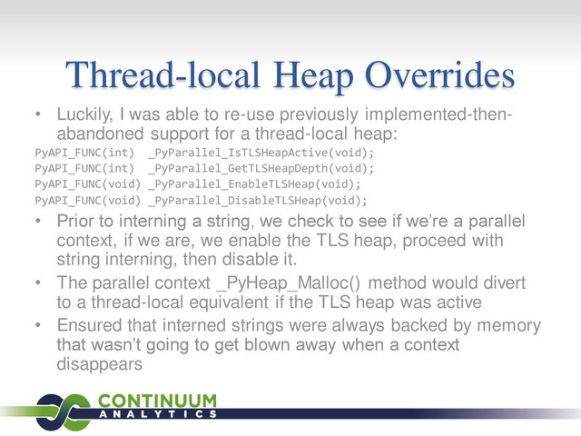 Thread-local Heap Overrides
• Luckily, I was able to re-use previously implemented-then-
abandoned support for a thread-local heap:
PyAPI_FUNC(int) _PyParallel_IsTLSHeapActive(void);
PyAPI_FUNC(int) _PyParallel_GetTLSHeapDepth(void);
PyAPI_FUNC(void) _PyParallel_EnableTLSHeap(void);
PyAPI_FUNC(void) _PyParallel_DisableTLSHeap(void);
• Prior to interning a string, we check to see if we’re a parallel
context, if we are, we enable the TLS heap, proceed with
string interning, then disable it.
• The parallel context _PyHeap_Malloc() method would divert
to a thread-local equivalent if the TLS heap was active
• Ensured that interned strings were always backed by memory
that wasn’t going to get blown away when a context
disappears
