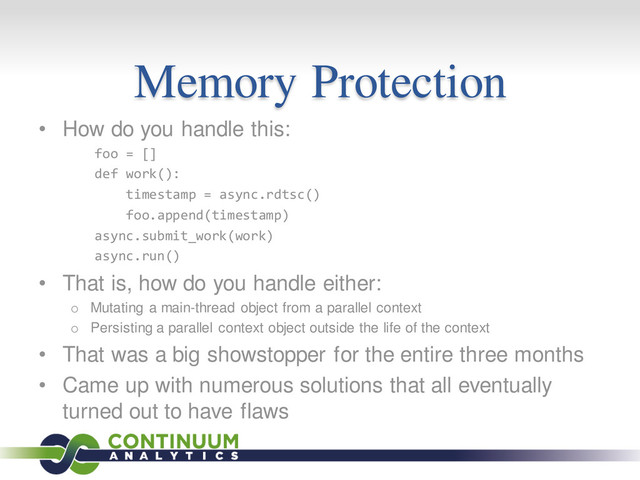 Memory Protection
• How do you handle this:
foo = []
def work():
timestamp = async.rdtsc()
foo.append(timestamp)
async.submit_work(work)
async.run()
• That is, how do you handle either:
o Mutating a main-thread object from a parallel context
o Persisting a parallel context object outside the life of the context
• That was a big showstopper for the entire three months
• Came up with numerous solutions that all eventually
turned out to have flaws
