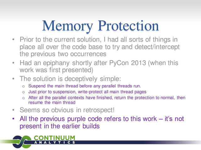 Memory Protection
• Prior to the current solution, I had all sorts of things in
place all over the code base to try and detect/intercept
the previous two occurrences
• Had an epiphany shortly after PyCon 2013 (when this
work was first presented)
• The solution is deceptively simple:
o Suspend the main thread before any parallel threads run.
o Just prior to suspension, write-protect all main thread pages
o After all the parallel contexts have finished, return the protection to normal, then
resume the main thread
• Seems so obvious in retrospect!
• All the previous purple code refers to this work – it’s not
present in the earlier builds
