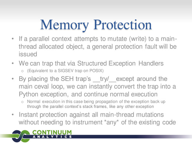 Memory Protection
• If a parallel context attempts to mutate (write) to a main-
thread allocated object, a general protection fault will be
issued
• We can trap that via Structured Exception Handlers
o (Equivalent to a SIGSEV trap on POSIX)
• By placing the SEH trap’s __try/__except around the
main ceval loop, we can instantly convert the trap into a
Python exception, and continue normal execution
o Normal execution in this case being propagation of the exception back up
through the parallel context’s stack frames, like any other exception
• Instant protection against all main-thread mutations
without needing to instrument *any* of the existing code
