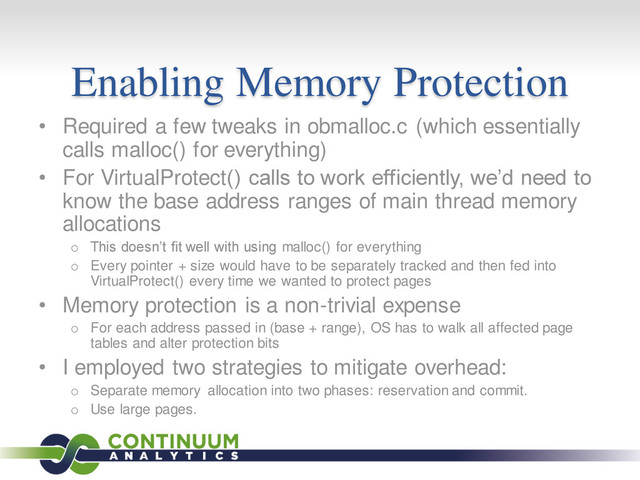 Enabling Memory Protection
• Required a few tweaks in obmalloc.c (which essentially
calls malloc() for everything)
• For VirtualProtect() calls to work efficiently, we’d need to
know the base address ranges of main thread memory
allocations
o This doesn’t fit well with using malloc() for everything
o Every pointer + size would have to be separately tracked and then fed into
VirtualProtect() every time we wanted to protect pages
• Memory protection is a non-trivial expense
o For each address passed in (base + range), OS has to walk all affected page
tables and alter protection bits
• I employed two strategies to mitigate overhead:
o Separate memory allocation into two phases: reservation and commit.
o Use large pages.
