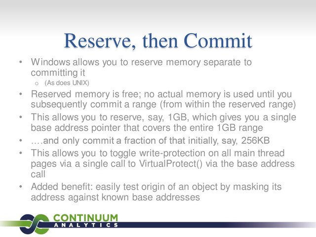 Reserve, then Commit
• Windows allows you to reserve memory separate to
committing it
o (As does UNIX)
• Reserved memory is free; no actual memory is used until you
subsequently commit a range (from within the reserved range)
• This allows you to reserve, say, 1GB, which gives you a single
base address pointer that covers the entire 1GB range
• ….and only commit a fraction of that initially, say, 256KB
• This allows you to toggle write-protection on all main thread
pages via a single call to VirtualProtect() via the base address
call
• Added benefit: easily test origin of an object by masking its
address against known base addresses
