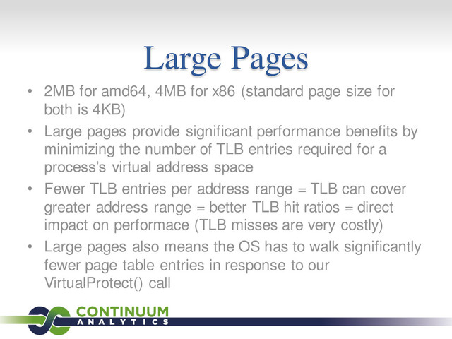 Large Pages
• 2MB for amd64, 4MB for x86 (standard page size for
both is 4KB)
• Large pages provide significant performance benefits by
minimizing the number of TLB entries required for a
process’s virtual address space
• Fewer TLB entries per address range = TLB can cover
greater address range = better TLB hit ratios = direct
impact on performace (TLB misses are very costly)
• Large pages also means the OS has to walk significantly
fewer page table entries in response to our
VirtualProtect() call

