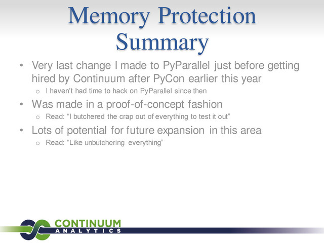 Memory Protection
Summary
• Very last change I made to PyParallel just before getting
hired by Continuum after PyCon earlier this year
o I haven’t had time to hack on PyParallel since then
• Was made in a proof-of-concept fashion
o Read: “I butchered the crap out of everything to test it out”
• Lots of potential for future expansion in this area
o Read: “Like unbutchering everything”
