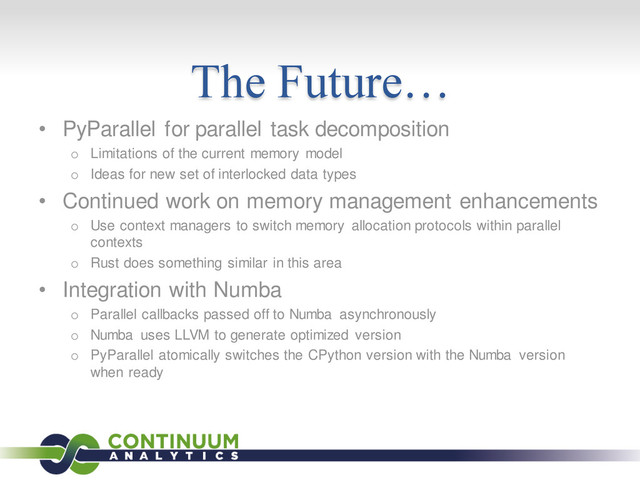 The Future…
• PyParallel for parallel task decomposition
o Limitations of the current memory model
o Ideas for new set of interlocked data types
• Continued work on memory management enhancements
o Use context managers to switch memory allocation protocols within parallel
contexts
o Rust does something similar in this area
• Integration with Numba
o Parallel callbacks passed off to Numba asynchronously
o Numba uses LLVM to generate optimized version
o PyParallel atomically switches the CPython version with the Numba version
when ready
