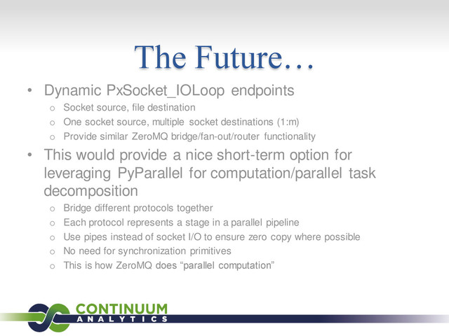 The Future…
• Dynamic PxSocket_IOLoop endpoints
o Socket source, file destination
o One socket source, multiple socket destinations (1:m)
o Provide similar ZeroMQ bridge/fan-out/router functionality
• This would provide a nice short-term option for
leveraging PyParallel for computation/parallel task
decomposition
o Bridge different protocols together
o Each protocol represents a stage in a parallel pipeline
o Use pipes instead of socket I/O to ensure zero copy where possible
o No need for synchronization primitives
o This is how ZeroMQ does “parallel computation”
