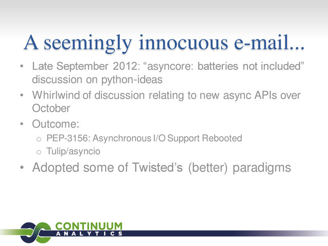 A seemingly innocuous e-mail...
• Late September 2012: “asyncore: batteries not included”
discussion on python-ideas
• Whirlwind of discussion relating to new async APIs over
October
• Outcome:
o PEP-3156: Asynchronous I/O Support Rebooted
o Tulip/asyncio
• Adopted some of Twisted’s (better) paradigms
