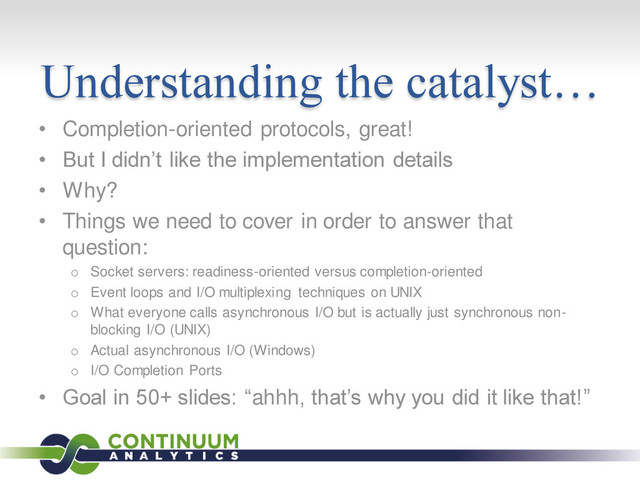 Understanding the catalyst…
• Completion-oriented protocols, great!
• But I didn’t like the implementation details
• Why?
• Things we need to cover in order to answer that
question:
o Socket servers: readiness-oriented versus completion-oriented
o Event loops and I/O multiplexing techniques on UNIX
o What everyone calls asynchronous I/O but is actually just synchronous non-
blocking I/O (UNIX)
o Actual asynchronous I/O (Windows)
o I/O Completion Ports
• Goal in 50+ slides: “ahhh, that’s why you did it like that!”
