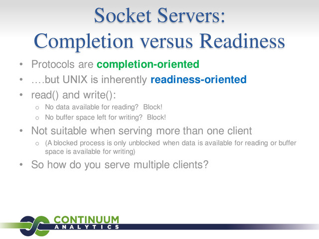 Socket Servers:
Completion versus Readiness
• Protocols are completion-oriented
• ….but UNIX is inherently readiness-oriented
• read() and write():
o No data available for reading? Block!
o No buffer space left for writing? Block!
• Not suitable when serving more than one client
o (A blocked process is only unblocked when data is available for reading or buffer
space is available for writing)
• So how do you serve multiple clients?
