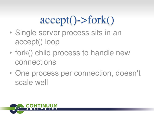 accept()->fork()
• Single server process sits in an
accept() loop
• fork() child process to handle new
connections
• One process per connection, doesn’t
scale well
