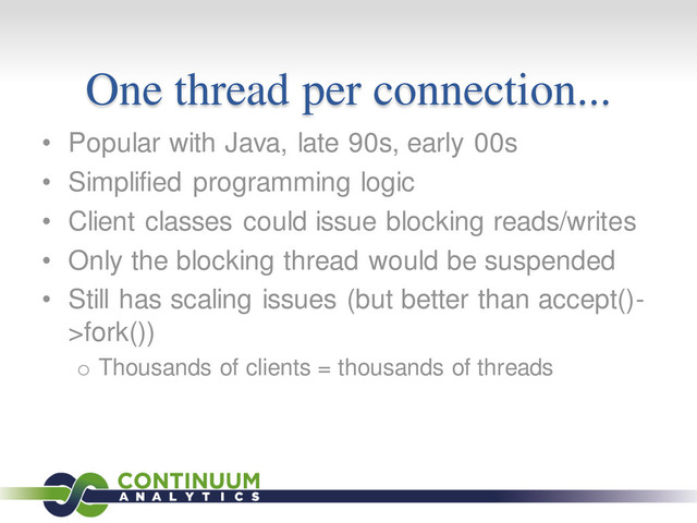 One thread per connection...
• Popular with Java, late 90s, early 00s
• Simplified programming logic
• Client classes could issue blocking reads/writes
• Only the blocking thread would be suspended
• Still has scaling issues (but better than accept()-
>fork())
o Thousands of clients = thousands of threads
