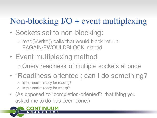 Non-blocking I/O + event multiplexing
• Sockets set to non-blocking:
o read()/write() calls that would block return
EAGAIN/EWOULDBLOCK instead
• Event multiplexing method
o Query readiness of multiple sockets at once
• “Readiness-oriented”; can I do something?
o Is this socket ready for reading?
o Is this socket ready for writing?
• (As opposed to “completion-oriented”: that thing you
asked me to do has been done.)
