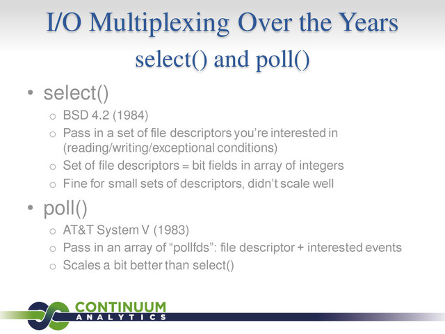 I/O Multiplexing Over the Years
select() and poll()
• select()
o BSD 4.2 (1984)
o Pass in a set of file descriptors you’re interested in
(reading/writing/exceptional conditions)
o Set of file descriptors = bit fields in array of integers
o Fine for small sets of descriptors, didn’t scale well
• poll()
o AT&T System V (1983)
o Pass in an array of “pollfds”: file descriptor + interested events
o Scales a bit better than select()
