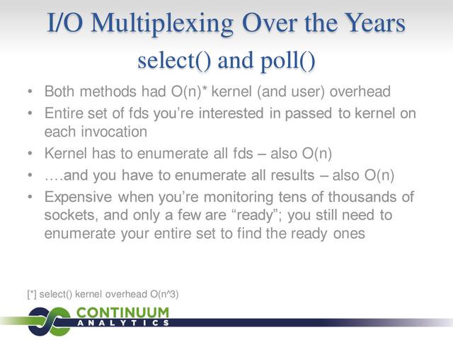 I/O Multiplexing Over the Years
select() and poll()
• Both methods had O(n)* kernel (and user) overhead
• Entire set of fds you’re interested in passed to kernel on
each invocation
• Kernel has to enumerate all fds – also O(n)
• ….and you have to enumerate all results – also O(n)
• Expensive when you’re monitoring tens of thousands of
sockets, and only a few are “ready”; you still need to
enumerate your entire set to find the ready ones
[*] select() kernel overhead O(n^3)
