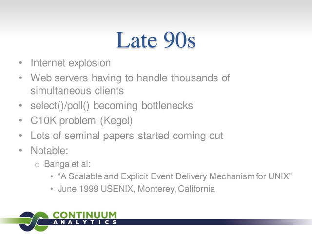 Late 90s
• Internet explosion
• Web servers having to handle thousands of
simultaneous clients
• select()/poll() becoming bottlenecks
• C10K problem (Kegel)
• Lots of seminal papers started coming out
• Notable:
o Banga et al:
• “A Scalable and Explicit Event Delivery Mechanism for UNIX”
• June 1999 USENIX, Monterey, California
