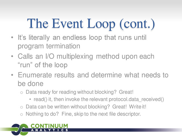 The Event Loop (cont.)
• It’s literally an endless loop that runs until
program termination
• Calls an I/O multiplexing method upon each
“run” of the loop
• Enumerate results and determine what needs to
be done
o Data ready for reading without blocking? Great!
• read() it, then invoke the relevant protocol.data_received()
o Data can be written without blocking? Great! Write it!
o Nothing to do? Fine, skip to the next file descriptor.
