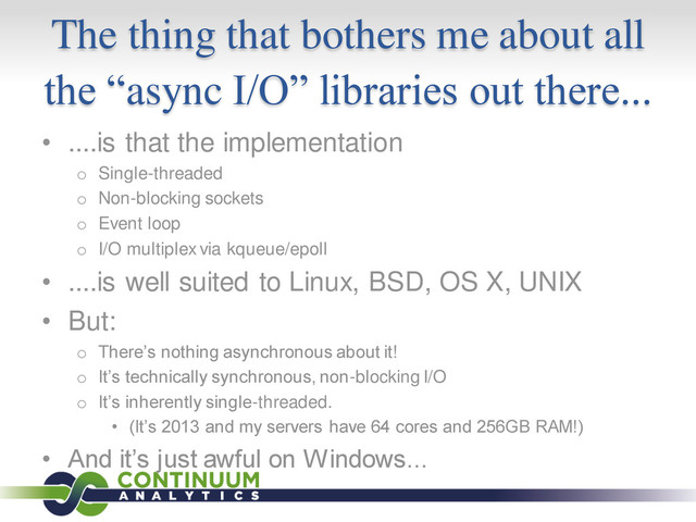 The thing that bothers me about all
the “async I/O” libraries out there...
• ....is that the implementation
o Single-threaded
o Non-blocking sockets
o Event loop
o I/O multiplex via kqueue/epoll
• ....is well suited to Linux, BSD, OS X, UNIX
• But:
o There’s nothing asynchronous about it!
o It’s technically synchronous, non-blocking I/O
o It’s inherently single-threaded.
• (It’s 2013 and my servers have 64 cores and 256GB RAM!)
• And it’s just awful on Windows...
