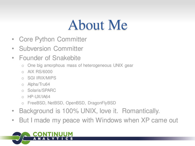 About Me
• Core Python Committer
• Subversion Committer
• Founder of Snakebite
o One big amorphous mass of heterogeneous UNIX gear
o AIX RS/6000
o SGI IRIX/MIPS
o Alpha/Tru64
o Solaris/SPARC
o HP-UX/IA64
o FreeBSD, NetBSD, OpenBSD, DragonFlyBSD
• Background is 100% UNIX, love it. Romantically.
• But I made my peace with Windows when XP came out
