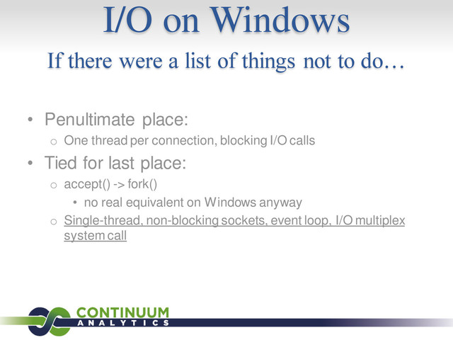 I/O on Windows
If there were a list of things not to do…
• Penultimate place:
o One thread per connection, blocking I/O calls
• Tied for last place:
o accept() -> fork()
• no real equivalent on Windows anyway
o Single-thread, non-blocking sockets, event loop, I/O multiplex
system call
