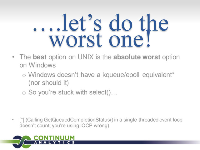 ….let’s do the
worst one!
• The best option on UNIX is the absolute worst option
on Windows
o Windows doesn’t have a kqueue/epoll equivalent*
(nor should it)
o So you’re stuck with select()…
• [*] (Calling GetQueuedCompletionStatus() in a single-threaded event loop
doesn’t count; you’re using IOCP wrong)
