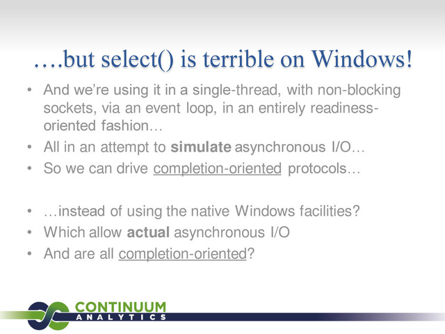 ….but select() is terrible on Windows!
• And we’re using it in a single-thread, with non-blocking
sockets, via an event loop, in an entirely readiness-
oriented fashion…
• All in an attempt to simulate asynchronous I/O…
• So we can drive completion-oriented protocols…
• …instead of using the native Windows facilities?
• Which allow actual asynchronous I/O
• And are all completion-oriented?
