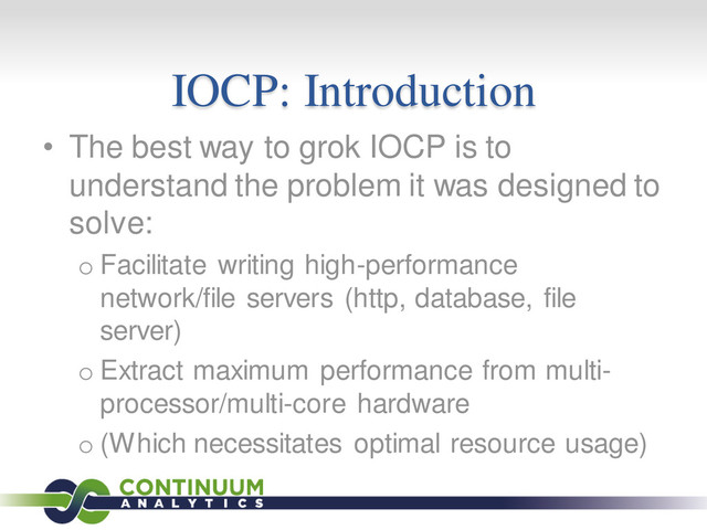 IOCP: Introduction
• The best way to grok IOCP is to
understand the problem it was designed to
solve:
o Facilitate writing high-performance
network/file servers (http, database, file
server)
o Extract maximum performance from multi-
processor/multi-core hardware
o (Which necessitates optimal resource usage)
