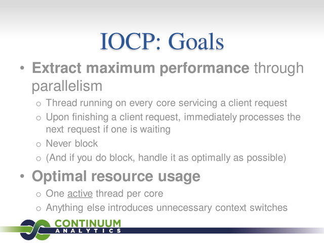 IOCP: Goals
• Extract maximum performance through
parallelism
o Thread running on every core servicing a client request
o Upon finishing a client request, immediately processes the
next request if one is waiting
o Never block
o (And if you do block, handle it as optimally as possible)
• Optimal resource usage
o One active thread per core
o Anything else introduces unnecessary context switches
