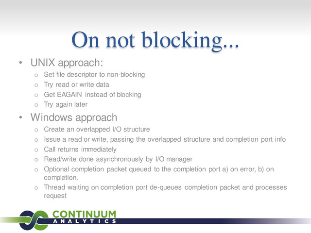 On not blocking...
• UNIX approach:
o Set file descriptor to non-blocking
o Try read or write data
o Get EAGAIN instead of blocking
o Try again later
• Windows approach
o Create an overlapped I/O structure
o Issue a read or write, passing the overlapped structure and completion port info
o Call returns immediately
o Read/write done asynchronously by I/O manager
o Optional completion packet queued to the completion port a) on error, b) on
completion.
o Thread waiting on completion port de-queues completion packet and processes
request
