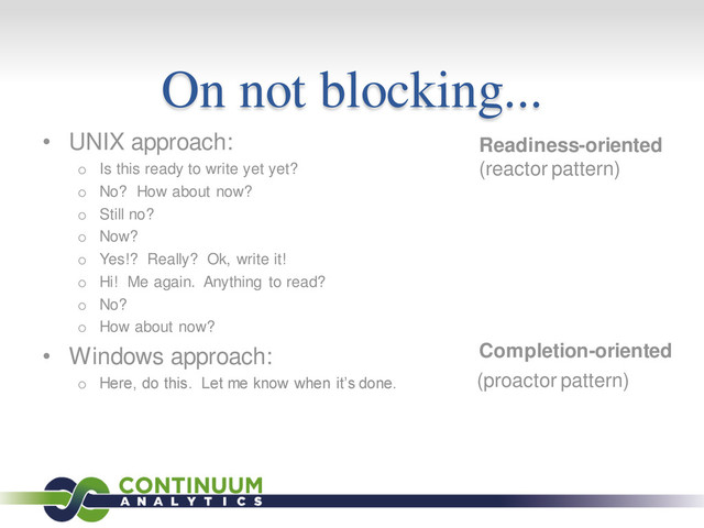 On not blocking...
• UNIX approach:
o Is this ready to write yet yet?
o No? How about now?
o Still no?
o Now?
o Yes!? Really? Ok, write it!
o Hi! Me again. Anything to read?
o No?
o How about now?
• Windows approach:
o Here, do this. Let me know when it’s done.
Readiness-oriented
Completion-oriented
(reactor pattern)
(proactor pattern)
