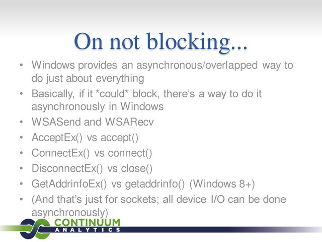 On not blocking...
• Windows provides an asynchronous/overlapped way to
do just about everything
• Basically, if it *could* block, there’s a way to do it
asynchronously in Windows
• WSASend and WSARecv
• AcceptEx() vs accept()
• ConnectEx() vs connect()
• DisconnectEx() vs close()
• GetAddrinfoEx() vs getaddrinfo() (Windows 8+)
• (And that’s just for sockets; all device I/O can be done
asynchronously)
