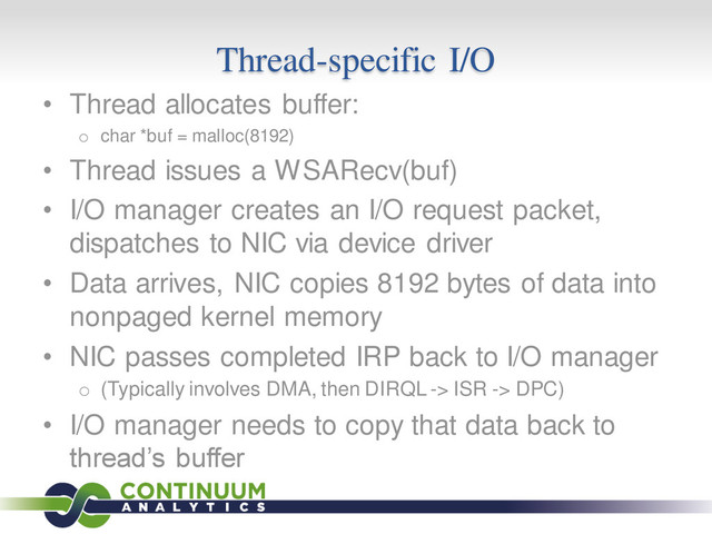 Thread-specific I/O
• Thread allocates buffer:
o char *buf = malloc(8192)
• Thread issues a WSARecv(buf)
• I/O manager creates an I/O request packet,
dispatches to NIC via device driver
• Data arrives, NIC copies 8192 bytes of data into
nonpaged kernel memory
• NIC passes completed IRP back to I/O manager
o (Typically involves DMA, then DIRQL -> ISR -> DPC)
• I/O manager needs to copy that data back to
thread’s buffer
