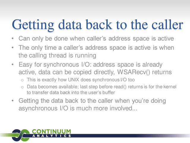 Getting data back to the caller
• Can only be done when caller’s address space is active
• The only time a caller’s address space is active is when
the calling thread is running
• Easy for synchronous I/O: address space is already
active, data can be copied directly, WSARecv() returns
o This is exactly how UNIX does synchronous I/O too
o Data becomes available; last step before read() returns is for the kernel
to transfer data back into the user’s buffer
• Getting the data back to the caller when you’re doing
asynchronous I/O is much more involved...
