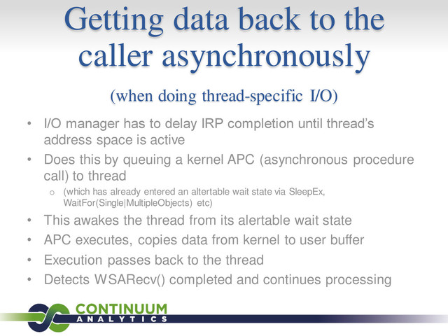 Getting data back to the
caller asynchronously
(when doing thread-specific I/O)
• I/O manager has to delay IRP completion until thread’s
address space is active
• Does this by queuing a kernel APC (asynchronous procedure
call) to thread
o (which has already entered an altertable wait state via SleepEx,
WaitFor(Single|MultipleObjects) etc)
• This awakes the thread from its alertable wait state
• APC executes, copies data from kernel to user buffer
• Execution passes back to the thread
• Detects WSARecv() completed and continues processing
