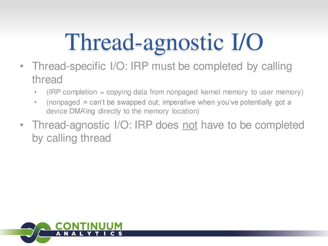 Thread-agnostic I/O
• Thread-specific I/O: IRP must be completed by calling
thread
• (IRP completion = copying data from nonpaged kernel memory to user memory)
• (nonpaged = can’t be swapped out; imperative when you’ve potentially got a
device DMA’ing directly to the memory location)
• Thread-agnostic I/O: IRP does not have to be completed
by calling thread

