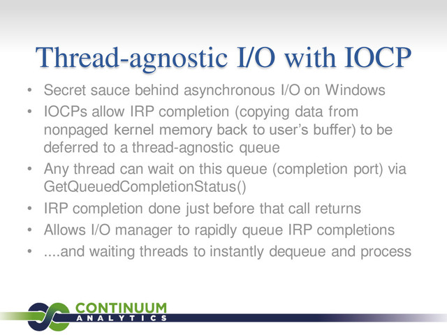 Thread-agnostic I/O with IOCP
• Secret sauce behind asynchronous I/O on Windows
• IOCPs allow IRP completion (copying data from
nonpaged kernel memory back to user’s buffer) to be
deferred to a thread-agnostic queue
• Any thread can wait on this queue (completion port) via
GetQueuedCompletionStatus()
• IRP completion done just before that call returns
• Allows I/O manager to rapidly queue IRP completions
• ....and waiting threads to instantly dequeue and process
