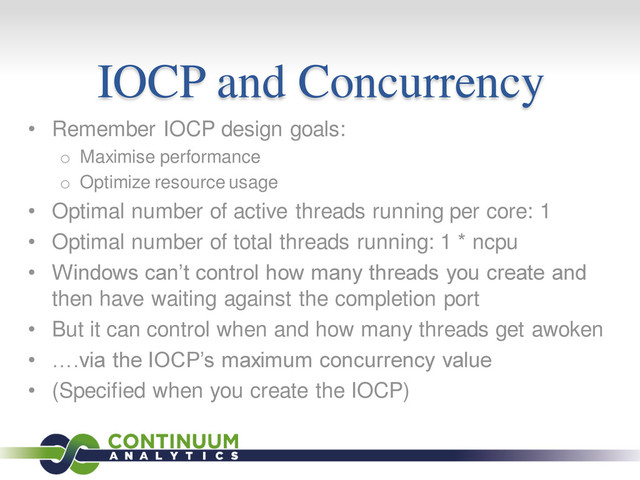 IOCP and Concurrency
• Remember IOCP design goals:
o Maximise performance
o Optimize resource usage
• Optimal number of active threads running per core: 1
• Optimal number of total threads running: 1 * ncpu
• Windows can’t control how many threads you create and
then have waiting against the completion port
• But it can control when and how many threads get awoken
• ….via the IOCP’s maximum concurrency value
• (Specified when you create the IOCP)
