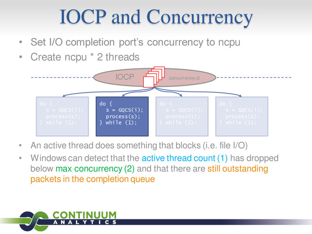 IOCP and Concurrency
• Set I/O completion port’s concurrency to ncpu
• Create ncpu * 2 threads
• An active thread does something that blocks (i.e. file I/O)
• Windows can detect that the active thread count (1) has dropped
below max concurrency (2) and that there are still outstanding
packets in the completion queue
do {
s = GQCS(i);
process(s);
} while (1);
do {
s = GQCS(i);
process(s);
} while (1);
do {
s = GQCS(i);
process(s);
} while (1);
do {
s = GQCS(i);
process(s);
} while (1);
IOCP concurrency=2

