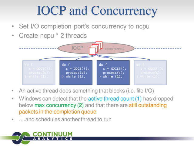 IOCP and Concurrency
• Set I/O completion port’s concurrency to ncpu
• Create ncpu * 2 threads
• An active thread does something that blocks (i.e. file I/O)
• Windows can detect that the active thread count (1) has dropped
below max concurrency (2) and that there are still outstanding
packets in the completion queue
• ....and schedules another thread to run
do {
s = GQCS(i);
process(s);
} while (1);
do {
s = GQCS(i);
process(s);
} while (1);
do {
s = GQCS(i);
process(s);
} while (1);
do {
s = GQCS(i);
process(s);
} while (1);
IOCP concurrency=2
