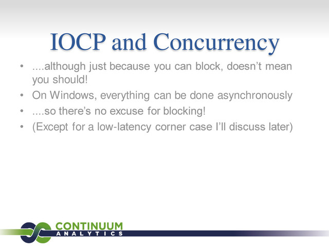 IOCP and Concurrency
• ....although just because you can block, doesn’t mean
you should!
• On Windows, everything can be done asynchronously
• ....so there’s no excuse for blocking!
• (Except for a low-latency corner case I’ll discuss later)
