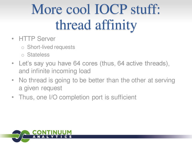 More cool IOCP stuff:
thread affinity
• HTTP Server
o Short-lived requests
o Stateless
• Let’s say you have 64 cores (thus, 64 active threads),
and infinite incoming load
• No thread is going to be better than the other at serving
a given request
• Thus, one I/O completion port is sufficient
