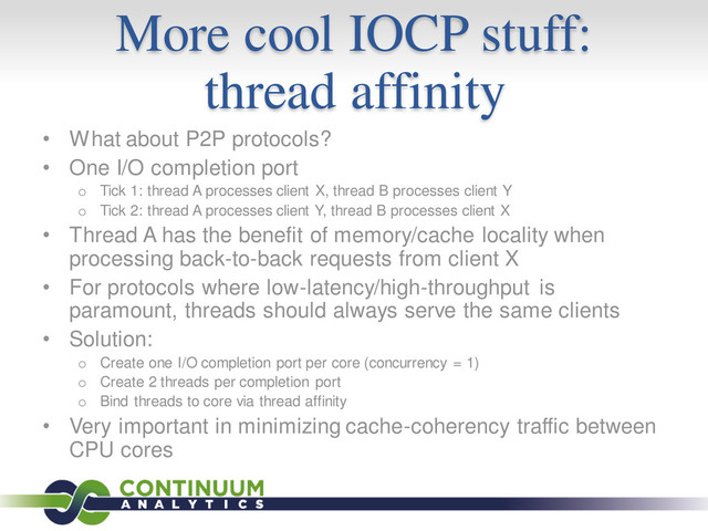 More cool IOCP stuff:
thread affinity
• What about P2P protocols?
• One I/O completion port
o Tick 1: thread A processes client X, thread B processes client Y
o Tick 2: thread A processes client Y, thread B processes client X
• Thread A has the benefit of memory/cache locality when
processing back-to-back requests from client X
• For protocols where low-latency/high-throughput is
paramount, threads should always serve the same clients
• Solution:
o Create one I/O completion port per core (concurrency = 1)
o Create 2 threads per completion port
o Bind threads to core via thread affinity
• Very important in minimizing cache-coherency traffic between
CPU cores
