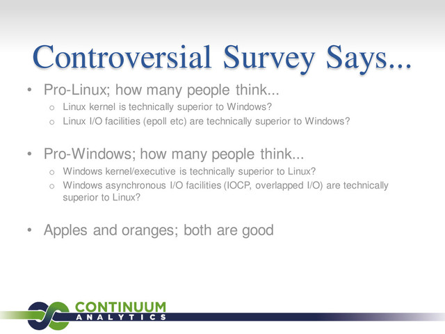 Controversial Survey Says...
• Pro-Linux; how many people think...
o Linux kernel is technically superior to Windows?
o Linux I/O facilities (epoll etc) are technically superior to Windows?
• Pro-Windows; how many people think...
o Windows kernel/executive is technically superior to Linux?
o Windows asynchronous I/O facilities (IOCP, overlapped I/O) are technically
superior to Linux?
• Apples and oranges; both are good
