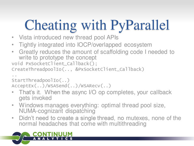 Cheating with PyParallel
• Vista introduced new thread pool APIs
• Tightly integrated into IOCP/overlapped ecosystem
• Greatly reduces the amount of scaffolding code I needed to
write to prototype the concept
void PxSocketClient_Callback();
CreateThreadpoolIo(.., &PxSocketClient_Callback)
..
StartThreadpoolIo(..)
AcceptEx(..)/WSASend(..)/WSARecv(..)
• That’s it. When the async I/O op completes, your callback
gets invoked
• Windows manages everything: optimal thread pool size,
NUMA-cognizant dispatching
• Didn’t need to create a single thread, no mutexes, none of the
normal headaches that come with multithreading
